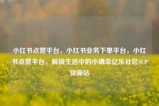 小红书点赞平台，小红书业务下单平台，小红书点赞平台，解锁生活中的小确幸亿乐社区SUP货源站