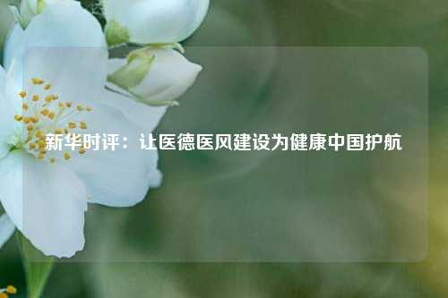 新华时评：让医德医风建设为健康中国护航  第1张