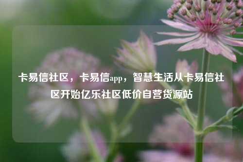 卡易信社区	，卡易信app，智慧生活从卡易信社区开始亿乐社区低价自营货源站  第1张