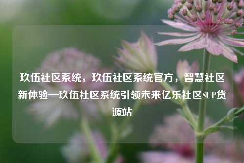 玖伍社区系统，玖伍社区系统官方，智慧社区新体验—玖伍社区系统引领未来亿乐社区SUP货源站  第1张