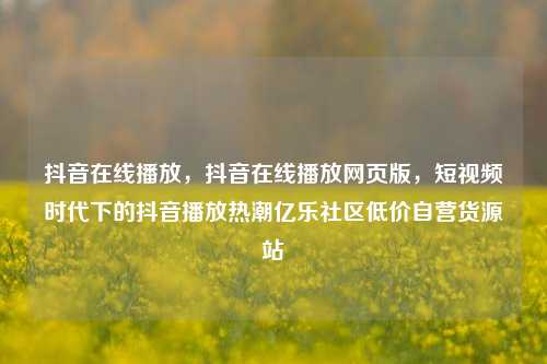 抖音在线播放，抖音在线播放网页版	，短视频时代下的抖音播放热潮亿乐社区低价自营货源站  第1张