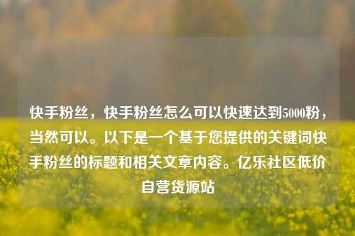 快手粉丝，快手粉丝怎么可以快速达到5000粉，当然可以。以下是一个基于您提供的关键词快手粉丝的标题和相关文章内容。亿乐社区低价自营货源站  第1张