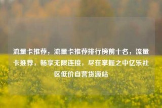 流量卡推荐，流量卡推荐排行榜前十名，流量卡推荐，畅享无限连接，尽在掌握之中亿乐社区低价自营货源站