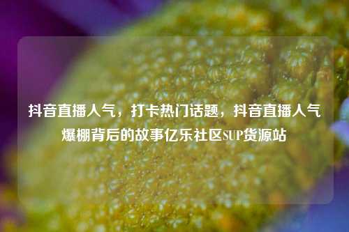 抖音直播人气，打卡热门话题	，抖音直播人气爆棚背后的故事亿乐社区SUP货源站  第1张