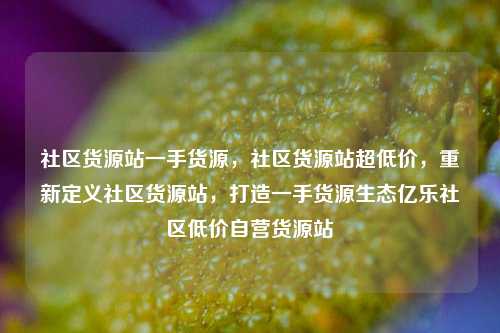 社区货源站一手货源	，社区货源站超低价，重新定义社区货源站，打造一手货源生态亿乐社区低价自营货源站  第1张